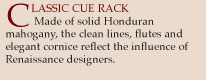 Classic Cue Rack. Made of Honduran mahogany, the clean lines, flutes and elegant cornice reflect teh influence of Renaissance designers.