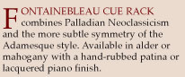 Fontainebleau Cue Rack combines Palladian Neoclassicism and the more subtle symmetry of the Adamesque style. Availabe in alder or mahogany with a hand-rubbed patina or lacquered piano finish.