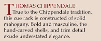 Thomas Chippendale. True to the Chippendale tradition, this cue rack is constructed of solid mahogany. Bold and masculine, the hand-carved shells and trim detail exude understated elegance.