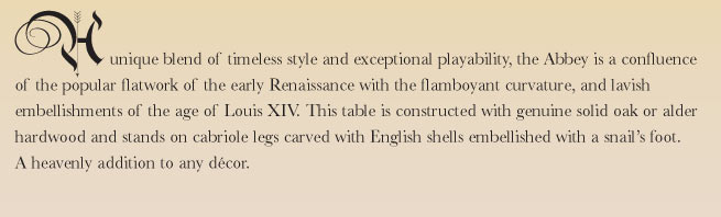 A unique blend of timeless style and exceptional playability, the Abbey is a confluence of the popular flatwork of the early Renaissance with the flamboyant curvature, and lavish embellishments of the age of Louis XIV. This table is constructed with genuine solid oak or alder hardwood and stands on cabriole legs carved with English shells embellished with a snail's foot. A heavenly addition to any dcor.