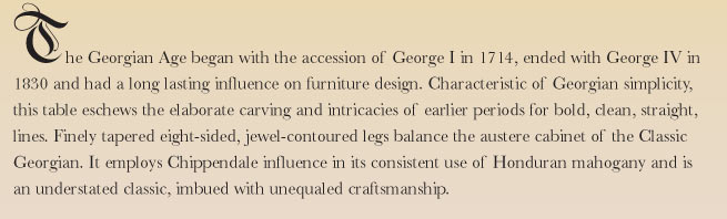 The Georgian Age began with the accession of George I in 1714, ended with George IV in 1830 and had a long lasting influence on furniture design. Characteristic of Georgian simplicity, this table eschews the elaborate carving and intricacies of earlier periods for bold, clean, straight, lines. Finely tapered eight-sided, jewel-contoured legs balance the austere cabinet of the Classic Georgian. It employs Chippendale influence in its consistent use of Honduran mahogany and is an understated classic, imbued with solid craftsmanship.