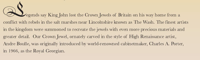 Legends say King John lost the Crown Jewels of Britain on his way home from a conflict with rebels in the salt marshes near Lincolnshire known as The Wash. The finest artists in the kingdom were summoned to recreate the jewels with even more precious materials and greater detail.  Our Crown Jewel, ornately carved in the style of High Renaissance artist, Andre Boulle, was originally introduced by world-renowned cabinetmaker, Charles A. Porter, in 1966, as the Royal Georgian.