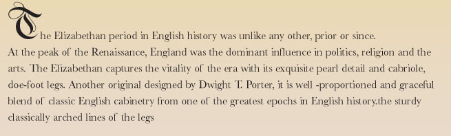 The Elizabethan period in English history was unlike any other, prior or since. At the peak of the Renaissance, England was the dominant influence in politics, religion and the arts. The Elizabethan captures the vitality of the era with its exquisite pearl detail and cabriole, doe-foot legs. Another original designed by Dwight T. Porter, it is well -proportioned and graceful blend of classic English cabinetry from one of the greatest epochs in English history.