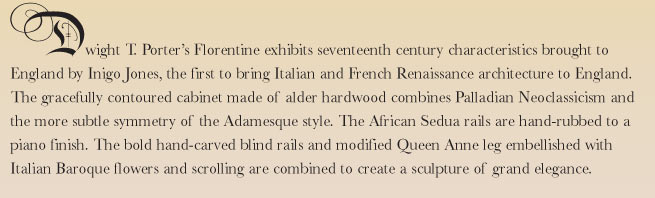 Dwight T. Porter's Florentine exhibits seventeenth century characteristics brought to England by Inigo Jones, the first to bring Italian and French Renaissance architecture to England. The gracefully contoured cabinet made of alder hardwood combines Palladian Neoclassicism and the more subtle balance and symmetry of the Adamesque style. The African Sedua rails are hand-rubbed to a piano finish. The bold hand-carved blind rails and modified Queen Anne leg embellished with Italian Baroque flowers and scrolling are combined to create a sculpture of grand elegance.