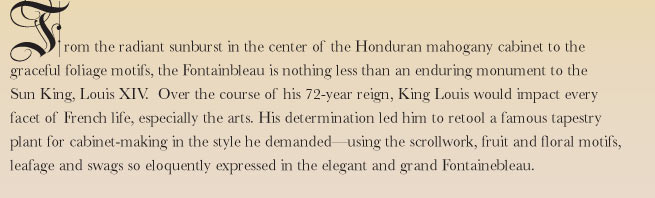 From the radiant sunburst in the center of the Honduran mahogany cabinet to the graceful foliage motifs, the Fontainbleau is nothing less than an enduring monument to the Sun King, Louis XIV. Over the course of his 72-year reign, King Louis would impact every facet of French life, especially the arts. His determination led him to retool a famous tapestry plant for cabinet-making in the style he demanded - using the scrollwork, fruit and floral motifs, leafage and swags so eloquently expressed in the elegant and grand Fontainbleau.