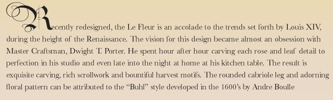 Recently redesigned the Le Fleur is an accolade to the trends set forth by Louis XIV, during the height of the Renaissance. The vision for this design became almost an obsession with Master Craftsman, Dwight T. Porter. He spent hour after hour carving each rose and leaf detail to perfection in his studio and even late into the night at home at his kitchen table. The result is exquisite carving, rich scrollwork and bountiful harvest motifs. The rounded cabriole leg and adorning floral pattern can be attributed to the 