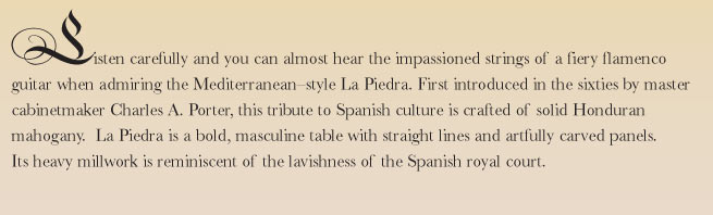 Listen carefully and you can almost hear the impassioned strings of a fiery flamenco guitar when admiring the Mediterranean-style La Piedra. First introduced in the sixties by master cabinetmaker Charles A. Porter, this tribute to Spanish culture is crafted of solid Honduran mahogany.  La Piedra is a bold, masculine table with straight lines and artfully carved panels. Its heavy millwork is reminiscent of the lavishness of the Spanish royal court.