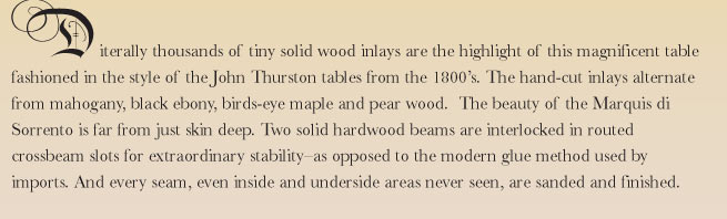 Literally thousands of tiny solid wood inlays are the highlight of this magnificent table fashioned in the style of the John Thurston tables from the 1800's. The inlays are hand-cut from the finest select woods and alternate from mahogany, black ebony, birds-eye maple and pear wood.  The beauty of the Marquis di Sorrento is far from just skin deep. Two solid hardwood beams are interlocked in routed crossbeam slots for extraordinary stability-as opposed to the modern glue method used by imports. And every seam, even inside and underside areas never seen, are sanded and finished.