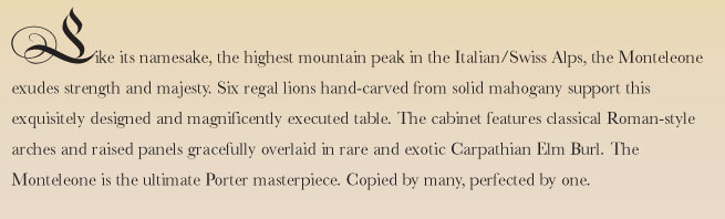 Like its namesake, the highest mountain peak in the Italian/Swiss Alps, the Monteleone exudes strength and majesty. Six regal lions hand-carved from solid mahogany support this exquisitely designed and magnificently executed table. The cabinet features classical Roman-style arches and raised panels gracefully overlaid in rare and exotic Carpathian Elm Burl. The Monteleone is the ultimate Porter masterpiece. Copied by many, perfected by one.