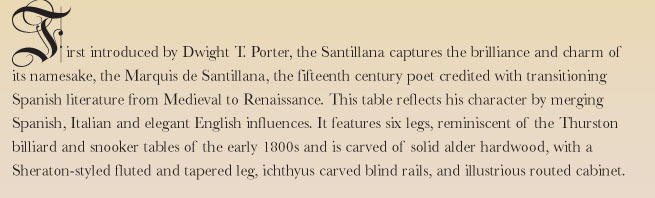 First introduced by Dwight T. Porter, the Santillana captures the brilliance and charm of its namesake, the Marquis de Santillana, the fifteenth century poet credited with transitioning Spanish literature from Medieval to Renaissance. This table reflects his character by merging Spanish, Italian and elegant English influences. It features six legs, reminiscent of the Thurston billiard and snooker tables of the early 1800s and is carved of solid alder hardwood, with a Sheraton-styled fluted and tapered leg, ichthyus carved blind rails, and illustrious routed cabinet.