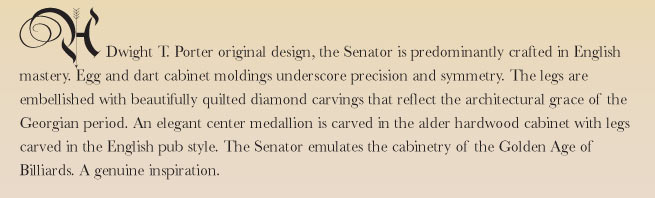 A Dwight T. Porter original design, the Senator is predominantly crafted in English mastery. Egg and dart cabinet moldings underscore precision and symmetry. The legs are embellished with beautifully quilted diamond carvings that reflect the architectural grace of the Georgian period. An elegant center medallion is carved in the alder hardwood cabinet with legs carved in the English pub style. The Senator emulates the cabinetry of the Golden Age of Billiards. A genuine inspiration.