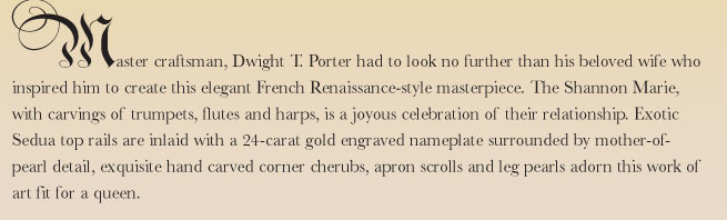 Master craftsman, Dwight T. Porter had to look no further than his beloved wife who inspired him to create this elegant French Renaissance-style masterpiece. The Shannon Marie, with carvings of trumpets, flutes and harps, is a joyous celebration of their relationship.  Exotic Sedua top rails are inlaid with a 24-carat gold engraved nameplate surrounded by mother-of-pearl detail, exquisite hand carved corner cherubs, apron scrolls and leg pearls adorn this work of art fit for a queen.