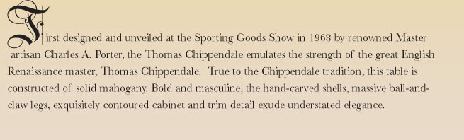 First designed and unveiled at the Sporting Goods Show in 1968 by renowned Master artisan Charles A. Porter, the Thomas Chippendale emulates the strength of the great English Renaissance master, Thomas Chippendale.  True to the Chippendale tradition, this table is constructed of solid mahogany. Bold and masculine, the hand-carved shells, massive ball-and-claw legs, exquisitely contoured cabinet and trim detail exude understated elegance.