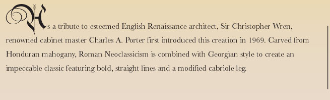 As a tribute to esteemed English Renaissance architect, Sir Christopher Wren, renowned cabinet master Charles A. Porter first introduced this creation in 1969. Carved from Honduran mahogany, Roman Neoclassicism is combined with Georgian style to create an impeccable classic featuring bold, straight lines and a modified cabriole leg.